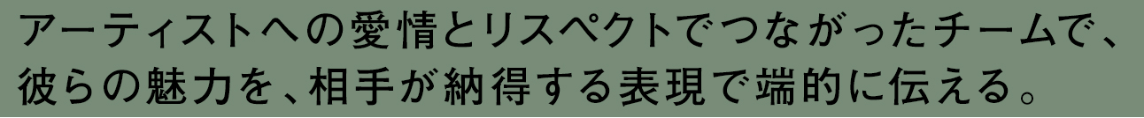 アーティストへの愛情とリスペクトでつながったチームで、彼らの魅力を、相手が納得する表現で端的に伝える。