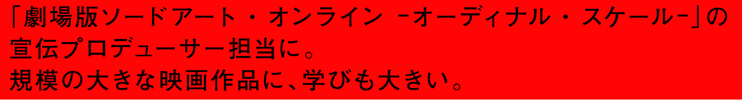 「劇場版 ソードアート・オンライン –オーディナル・スケール-」の宣伝プロディーサーに。規模の大きな映画作品に、学びも大きい。