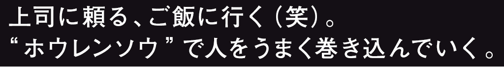 上司に頼る、ご飯に行く（笑）。“ホウレンソウ”で人をうまく巻き込んでいく。