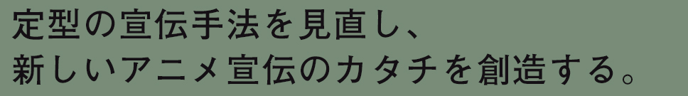 定型の宣伝手法を見直し、新しいアニメ宣伝のカタチを創造する。