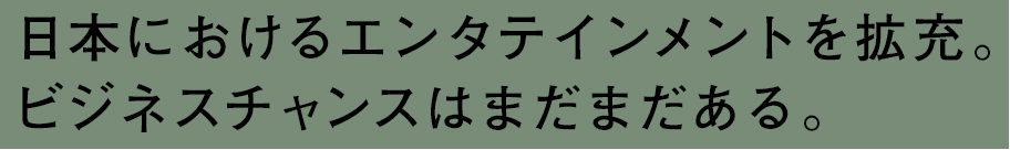 日本におけるエンタテインメントを拡充。ビジネスチャンスはまだまだある。