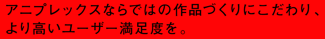 アニプレックスならではの作品づくりにこだわり、より高いユーザー満足度を。