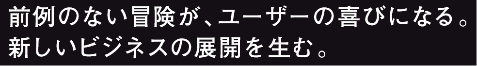 前例のない冒険が、ユーザーの喜びになる。新しいビジネスの展開を生む。