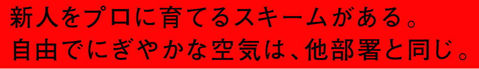 新人をプロに育てるスキームがある。自由でにぎやかな空気は、他部署と同じ。