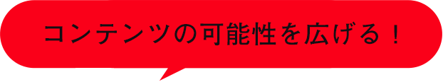 コンテンツの可能性を広げる！